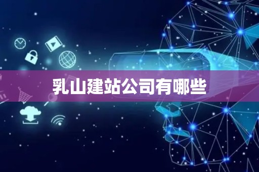 乳山建站公司有哪些